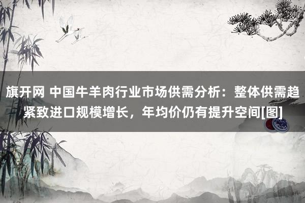 旗开网 中国牛羊肉行业市场供需分析：整体供需趋紧致进口规模增长，年均价仍有提升空间[图]