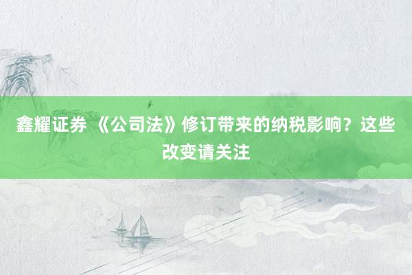 鑫耀证券 《公司法》修订带来的纳税影响？这些改变请关注