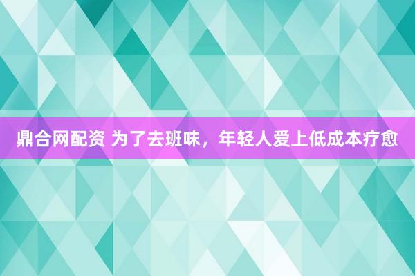 鼎合网配资 为了去班味，年轻人爱上低成本疗愈