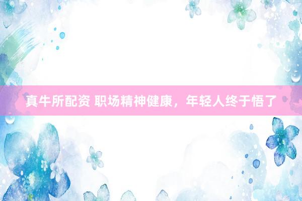 真牛所配资 职场精神健康，年轻人终于悟了