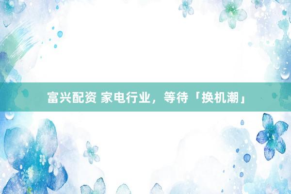 富兴配资 家电行业，等待「换机潮」