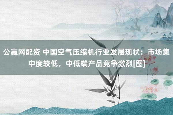 公赢网配资 中国空气压缩机行业发展现状：市场集中度较低，中低端产品竞争激烈[图]