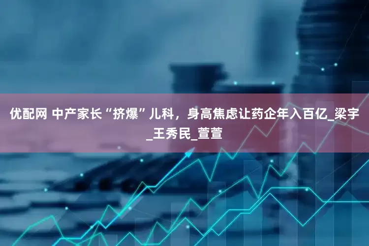 优配网 中产家长“挤爆”儿科，身高焦虑让药企年入百亿_梁宇_王秀民_萱萱