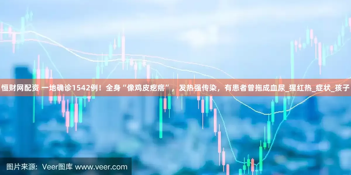 恒财网配资 一地确诊1542例！全身“像鸡皮疙瘩”，发热强传染，有患者曾拖成血尿_猩红热_症状_孩子