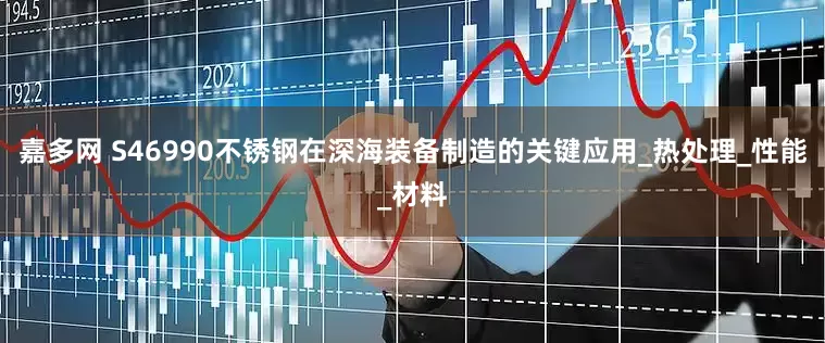 嘉多网 S46990不锈钢在深海装备制造的关键应用_热处理_性能_材料