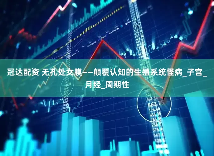 冠达配资 无孔处女膜——颠覆认知的生殖系统怪病_子宫_月经_周期性