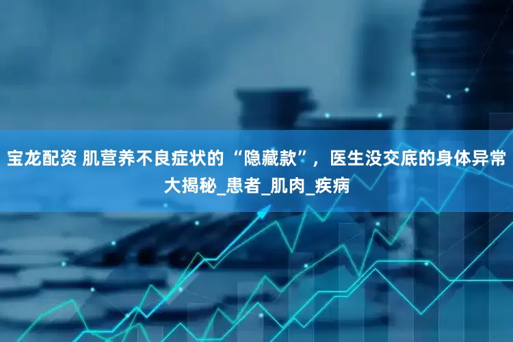 宝龙配资 肌营养不良症状的 “隐藏款”，医生没交底的身体异常大揭秘_患者_肌肉_疾病