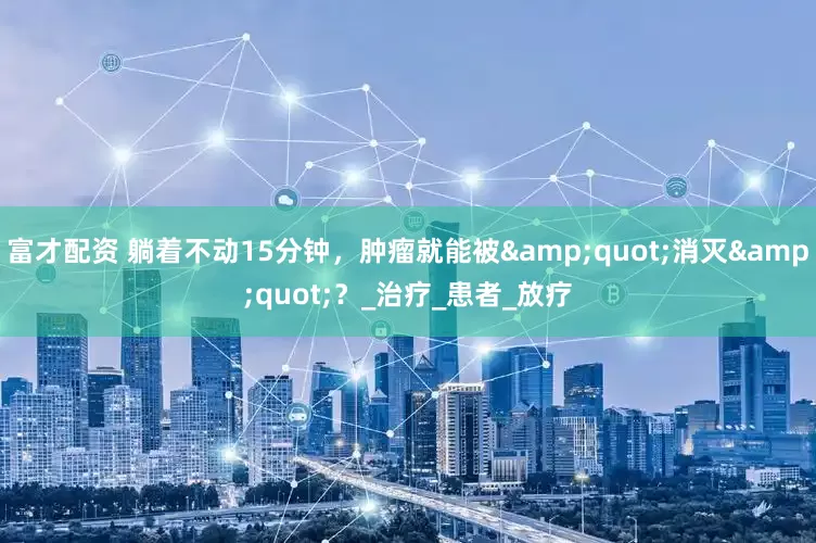 富才配资 躺着不动15分钟，肿瘤就能被&quot;消灭&quot;？_治疗_患者_放疗