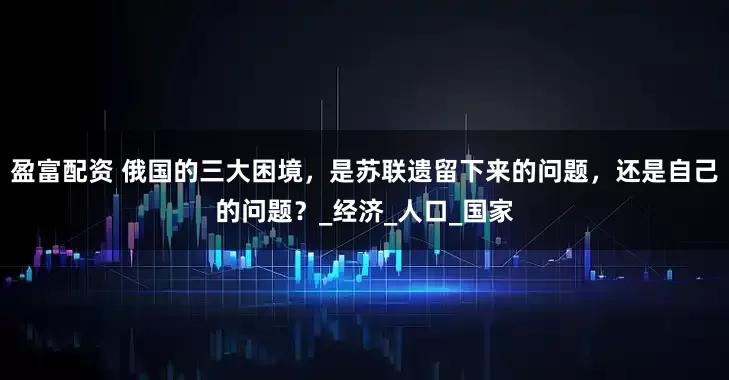 盈富配资 俄国的三大困境，是苏联遗留下来的问题，还是自己的问题？_经济_人口_国家