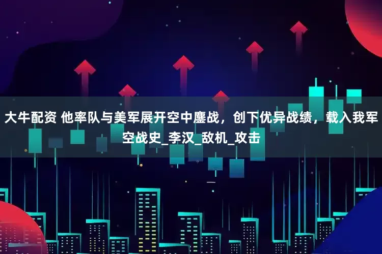 大牛配资 他率队与美军展开空中鏖战，创下优异战绩，载入我军空战史_李汉_敌机_攻击