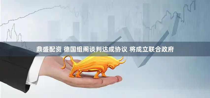 鼎盛配资 德国组阁谈判达成协议 将成立联合政府