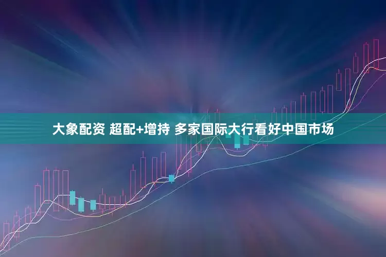 大象配资 超配+增持 多家国际大行看好中国市场
