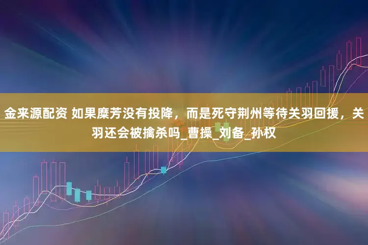 金来源配资 如果糜芳没有投降，而是死守荆州等待关羽回援，关羽还会被擒杀吗_曹操_刘备_孙权