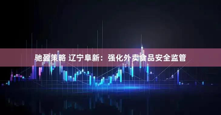 驰盈策略 辽宁阜新：强化外卖食品安全监管
