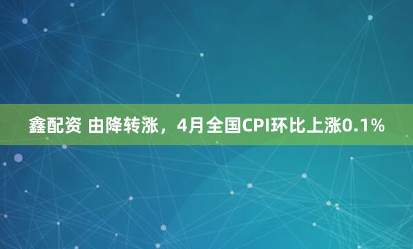 鑫配资 由降转涨，4月全国CPI环比上涨0.1%