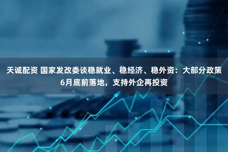 天诚配资 国家发改委谈稳就业、稳经济、稳外资：大部分政策6月底前落地，支持外企再投资