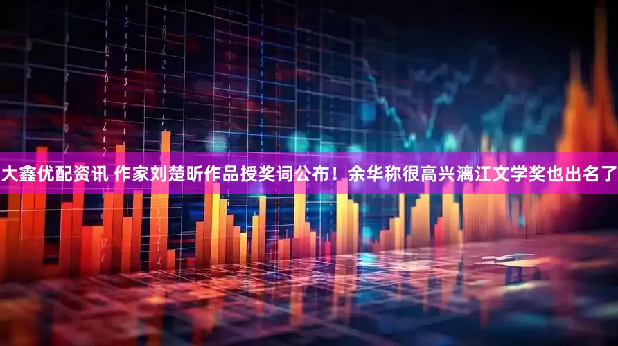 大鑫优配资讯 作家刘楚昕作品授奖词公布！余华称很高兴漓江文学奖也出名了