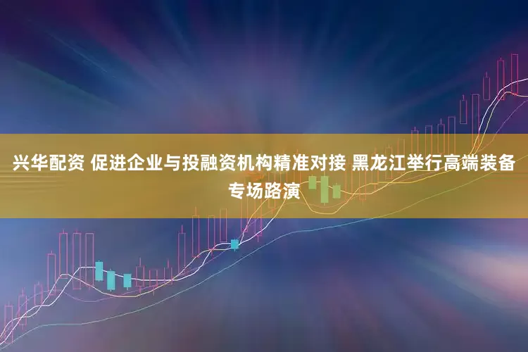 兴华配资 促进企业与投融资机构精准对接 黑龙江举行高端装备专场路演