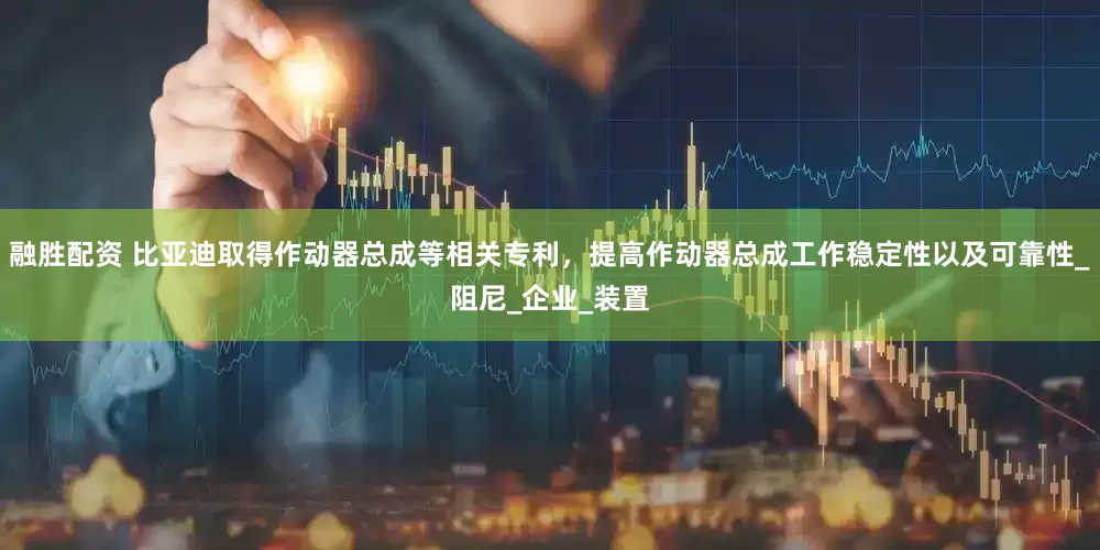 融胜配资 比亚迪取得作动器总成等相关专利，提高作动器总成工作稳定性以及可靠性_阻尼_企业_装置