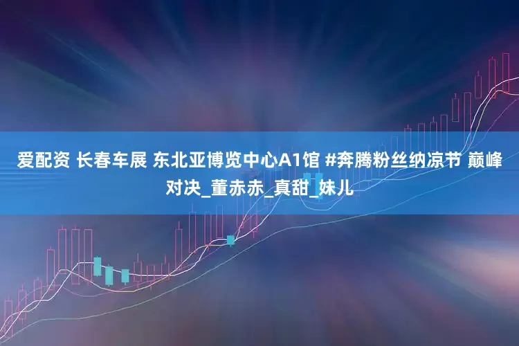 爱配资 长春车展 东北亚博览中心A1馆 #奔腾粉丝纳凉节 巅峰对决_董赤赤_真甜_妹儿