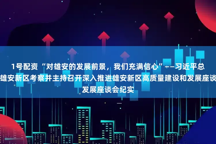 1号配资 “对雄安的发展前景，我们充满信心”——习近平总书记赴雄安新区考察并主持召开深入推进雄安新区高质量建设和发展座谈会纪实