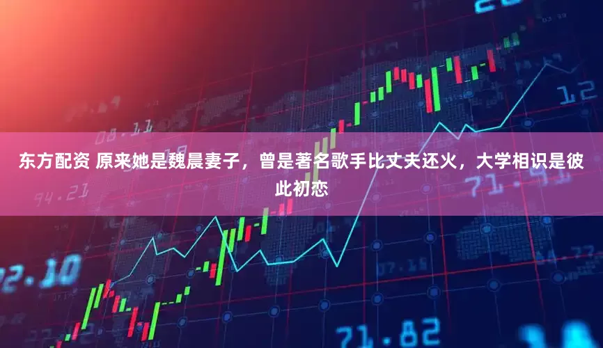 东方配资 原来她是魏晨妻子，曾是著名歌手比丈夫还火，大学相识是彼此初恋
