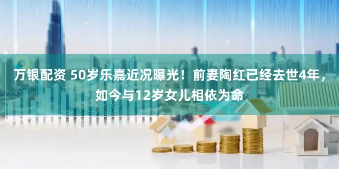万银配资 50岁乐嘉近况曝光！前妻陶红已经去世4年，如今与12岁女儿相依为命